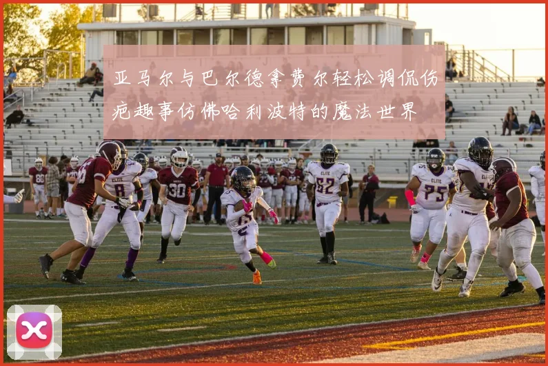 亚马尔与巴尔德拿费尔轻松调侃伤疤趣事仿佛哈利波特的魔法世界
