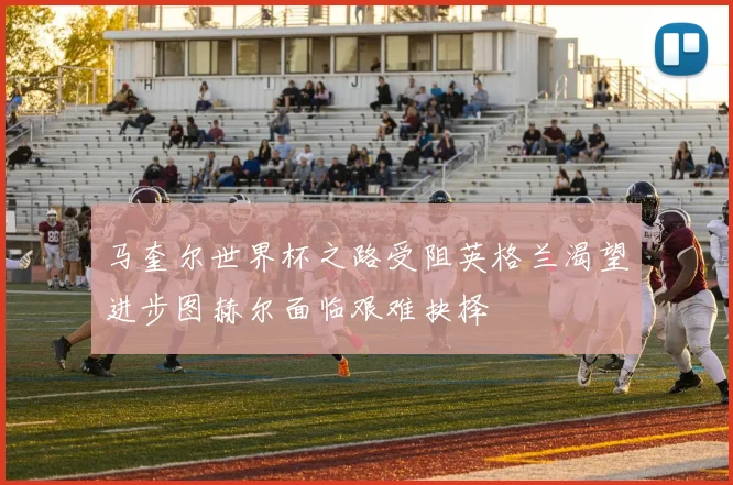 马奎尔世界杯之路受阻英格兰渴望进步图赫尔面临艰难抉择