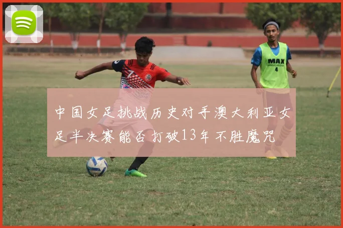 中国女足挑战历史对手澳大利亚女足半决赛能否打破13年不胜魔咒
