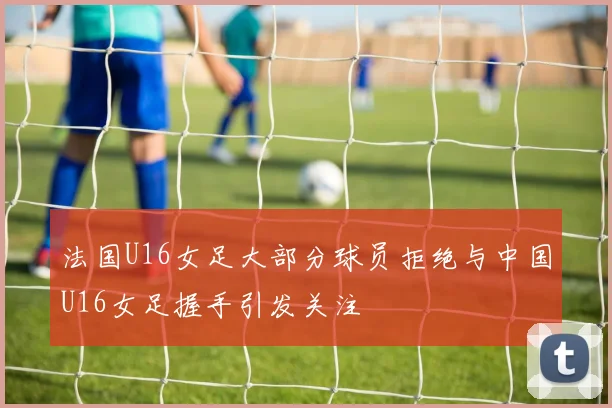 法国U16女足大部分球员拒绝与中国U16女足握手引发关注
